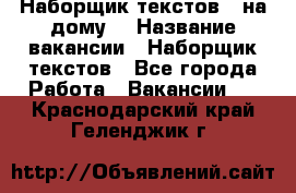 Наборщик текстов ( на дому) › Название вакансии ­ Наборщик текстов - Все города Работа » Вакансии   . Краснодарский край,Геленджик г.